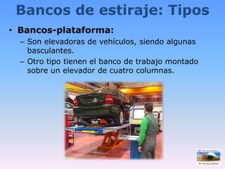 Bancos de estiraje: TiposBancos-plataforma:Son elevadoras de vehículos, siendo algunas basculantes.Otro tipo tienen el banco de trabajo montado sobre un elevador de cuatro columnas.