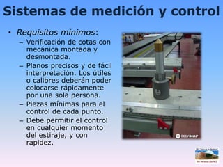 Sistemas de medición y controlRequisitos mínimos:Verificación de cotas con mecánica montada y desmontada.Planos precisos y de fácil interpretación. Los útiles o calibres deberán poder colocarse rápidamente por una sola persona.Piezas mínimas para el control de cada punto.Debe permitir el control en cualquier momento del estiraje, y con rapidez.
