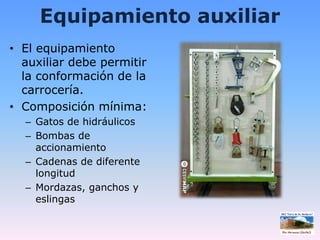Equipamiento auxiliarEl equipamiento auxiliar debe permitir la conformación de la carrocería.Composición mínima:Gatos de hidráulicosBombas de accionamientoCadenas de diferente longitudMordazas, ganchos y eslingas