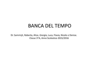 BANCA DEL TEMPO
Di: Samrinjit, Roberto, Alice, Giorgio, Luca, Flavio, Nicole e Denise.
Classe 3^A, Anno Scolastico 2015/2016
 