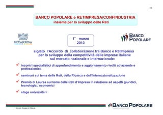 10
1° marzo
2013
1° marzo
2013
siglato l’Accordo di collaborazione tra Banco e RetImpresa
per lo sviluppo della competitività delle imprese italiane
sul mercato nazionale e internazionale:
BANCO POPOLARE e RETIMPRESA/CONFINDUSTRIA
insieme per lo sviluppo delle Reti
BANCO POPOLARE e RETIMPRESA/CONFINDUSTRIA
insieme per lo sviluppo delle Reti
Servizio Sviluppo e Alleanze
10
siglato l’Accordo di collaborazione tra Banco e RetImpresa
per lo sviluppo della competitività delle imprese italiane
sul mercato nazionale e internazionale:
 incontri specialistici di approfondimento e aggiornamento rivolti ad aziende e
professionisti
 seminari sul tema delle Reti, della Ricerca e dell’Internazionalizzazione
 Premio di Laurea sul tema delle Reti d’Impresa in relazione ad aspetti giuridici,
tecnologici, economici
 stage universitari
 