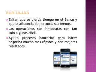  Evitan  que se pierda tiempo en el Banco y
  que la afluencia de personas sea menor.
 Las operaciones son inmediatas con tan
  solo algunos click.
 Agilita procesos bancarios para hacer
  negocios mucho mas rápidos y con mejores
  resultados .
 