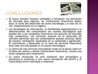    Se busca siempre mejorar utilidades y fortalecer las posiciones
    de mercado para lograrlo, las instituciones financieras deben
    estar al tanto del desarrollo de nueva tecnología y si esta les es
    útil, implementarla en el negocio.
   Las tecnologías de información, la flexibilidad organizacional y la
    administración del conocimiento son asuntos estratégicos que
    pueden dar a las compañías financieras una posición de mercado
    más competitiva. Los recientes avances en el desarrollo de
    software permiten que las computadores puedan procesar datos
    de manera "inteligente" basándose en su contenido o significado.
    El crecimiento y desarrollo en el área de servicios financieros
    está cada vez más basada en el avance tecnológico.
   La oferta de más servicios innovadores tanto en la banca como en
    la bolsa de valores y demás instituciones financieras, resulta una
    tarea compleja pero imperativa.
   La nueva revolución no será industrial sino tecnológica y
    provocará la evolución a una nueva concepción del dinero y el
    intercambio entre individuos y empresas
 