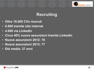 25
Recruiting
• Oltre 16.000 CVs ricevuti
• 6.600 tramite sito internet
• 4.000 via LinkedIn
• Circa 40% nuove assunzioni tramite LinkedIn
• Nuove assunzioni 2012: 76
• Nuove assunzioni 2013: 77
• Età media: 37 anni
 