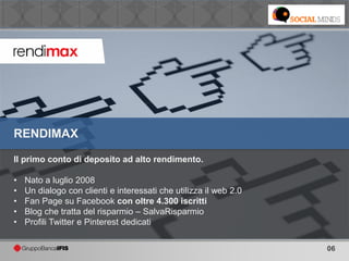 06
Il primo conto di deposito ad alto rendimento.
• Nato a luglio 2008
• Un dialogo con clienti e interessati che utilizza il web 2.0
• Fan Page su Facebook con oltre 4.300 iscritti
• Blog che tratta del risparmio – SalvaRisparmio
• Profili Twitter e Pinterest dedicati
RENDIMAX
 