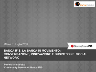 BANCA IFIS, LA BANCA IN MOVIMENTO:
CONVERSAZIONE, INNOVAZIONE E BUSINESS NEI SOCIAL
NETWORK
Milano, 11 Luglio 2013
Pamela Simonotto
Community Developer Banca IFIS
 
