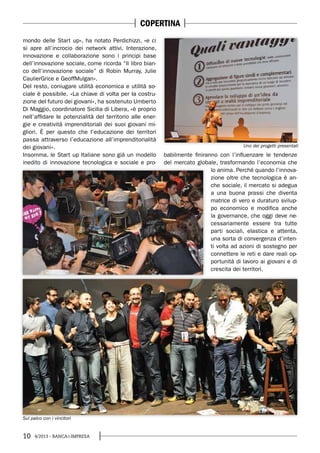 10 4/2013 - BANCA&IMPRESA
mondo delle Start up», ha notato Perdichizzi, «e ci
si apre all’incrocio dei network attivi. Interazione,
innovazione e collaborazione sono i principi base
dell’innovazione sociale, come ricorda “Il libro bian-
co dell’innovazione sociale” di Robin Murray, Julie
CaulierGrice e GeoffMulgan».
Del resto, coniugare utilità economica e utilità so-
ciale è possibile. «La chiave di volta per la costru-
zione del futuro dei giovani», ha sostenuto Umberto
Di Maggio, coordinatore Sicilia di Libera, «è proprio
nell’affidare le potenzialità del territorio alle ener-
gie e creatività imprenditoriali dei suoi giovani mi-
gliori. È per questo che l’educazione dei territori
passa attraverso l’educazione all’imprenditorialità
dei giovani».
Insomma, le Start up Italiane sono già un modello
inedito di innovazione tecnologica e sociale e pro-
babilmente finiranno con l’influenzare le tendenze
del mercato globale, trasformando l’economia che
lo anima. Perché quando l’innova-
zione oltre che tecnologica è an-
che sociale, il mercato si adegua
a una buona prassi che diventa
matrice di vero e duraturo svilup-
po economico e modifica anche
la governance, che oggi deve ne-
cessariamente essere tra tutte
parti sociali, elastica e attenta,
una sorta di convergenza d’inten-
ti volta ad azioni di sostegno per
connettere le reti e dare reali op-
portunità di lavoro ai giovani e di
crescita dei territori.
Uno dei progetti presentati
Sul palco con i vincitori
COPERTINA
 