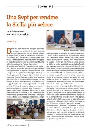 12 4/2013 - BANCA&IMPRESA
B
ella idea da Catania per coniugare solidarietà
e sviluppo economico. Si è infatti costituita,
presso l’Acceleratore Working Capital ospitato
da Telecom Italia la Svpf (Sicilian venture philanthropy
Foundation), una “Fondazione di partecipazione e co-
munità” che ha l’obiettivo di contribuire allo sviluppo di
un ecosistema dinamico per favorire l’imprenditorialità
sul territorio attraverso l’azione filantropica.
«Acceleriamo la Sicilia!» è il messaggio che unisce i
soci “pronti a mobilitarsi e sbracciarsi per sostenere
nuove generazioni e imprese” attraverso azioni volte
a migliorare la capacità di matching tra Start up ad
elevato potenziale di sviluppo. Il presidente è la pro-
fessoressa Elita Schillaci, già preside della facoltà di
Economia, che ha presentato le linee guida del pro-
gramma di attività, con riferimento all’interazione con
i soggetti leader nello screening delle idee imprendi-
toriali e all’attività di supporto legale per avvicinare i
neo-imprenditori e gli investitori della Fondazione.
Ma su quale scenario si muove la Fondazione? «Il siste-
ma economico e produttivo è in una fase di profondo
cambiamento, quest’ultimo è strutturale e non legato
unicamente alla crisi», ha spiegato la Schillaci, «una pri-
ma emergenza è la necessità di modificare alla radice
il nostro modello produttivo. Da crisi finanziaria, distan-
te e “per tecnici”, questa è diventata crisi economica,
sociale e istituzionale. È entrata nelle nostre famiglie,
ha toccato i nostri figli, ha chiuso le nostre aziende,
ha ridotto la nostra capacità di spesa, ha trasformato
l’eccellenza in eccedenza, ha aumentato il conflitto so-
ciale. Oggi la crisi sta dimostrando l’insostenibilità dei
modelli economici dominanti, dell’eccesso di consumi-
smo, di assetti fondati prevalentemente sul pubblico».
La risposta a questi fenomeni, di contro, è una vivace
attività di stimolo alla creazione d’impresa, che parte
proprio dal basso: la Fondazione, in quest’ottica, vuol
diventare uno strumento innovativo per collegare tutte
le realtà che creano questo fermento.
«La scommessa», ha proseguito Elita Schillaci, che è
già riuscita a coinvolgere diversi imprenditori in questo
progetto, «è quella di far diventare la Sicilia una “start
up Island” che possa offrire opportunità ed essere at-
trattiva per l’intera area euro-mediterranea. Non ci ser-
ve un ponte di ferro e cemento, ma un ponte digitale,
culturale, che leghi la nostra isola al resto del mondo.
Un ponte su cui transitino informazioni, idee, opportu-
nità. Questa è la strada e ci dobbiamo credere».
Come realizzare l’obiettivo? Sviluppando il capitale
di rischio attraverso una fondazione per la venture
philanthropy in Sicilia, capace di dare accesso al mer-
cato dei beni finali tramite il networking e colmando
l’assenza di una regia unica con un network tra per-
sone e associazioni che condividono valori e obietti-
vi. Questa è appunto l’Svpf.
Al centro la professoressa Schillaci
Un momento della presentazione
Una fondazione
per i neo imprenditori
Una Svpf per rendere
la Sicilia più veloce
di Carlo Lo Re
COPERTINA
 