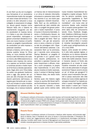 14 4/2013 - BANCA&IMPRESA
Rosario Faraci
Rosario Faraci è professore ordinario di Economia e Gestione delle Imprese nell’Università degli
Studi di Catania, dove è Presidente del corso di laurea in Economia Aziendale. È Presidente del
Capitt, il centro per l’aggiornamento delle professioni e il trasferimento tecnologico dell’Ateneo
catanese. Co-Editor della rivista “Journal of Management and Governance”, si occupa di imprendi-
torialità, corporate governance e imprese familiari. È giornalista pubblicista.
Giovanni Battista Dagnino
È professore ordinario di Economia e Gestione delle Imprese nell’Università degli Studi di Catania,
dove coordina il PhD in Economics and Management. È stato lead investigator dell’unità di ricerca
di Catania del progetto europeo FRIDA sullo sviluppo locale guidato dalle imprese àncora e dai loro
network di conoscenza e si occupa attivamente di sviluppo e innovazione a livello regionale, ecosi-
stemi imprenditoriali e Start up e strategie d’impresa.
di una Start up city con la progres-
siva formazione di un ecosistema
imprenditoriale locale che raccoglie
vari attori chiave del territorio: l’uni-
versità e le altre istituzioni a essa
collegate, le associazioni di catego-
ria, alcune grandi imprese (come
Telecom Italia che a Catania ha
recentemente inaugurato uno dei
tre acceleratori di impresa lancia-
ti in Italia) e una rete informale di
piccoli imprenditori, startuppers e
giovani universitari desiderosi di av-
viare una nuova impresa o di perfe-
zionare un progetto imprenditoriale
da condividere con altre imprese e
potenziali investitori.
Sempre a Catania, com’è noto, era
emersa qualche tempo fa l’Etna
Valley, un micro distretto dell’elet-
tronica e dell’informatica che ruota-
va intorno alla StMicroelectronics e
attraeva varie imprese che veniva-
no a operare sul territorio insieme
a numerose piccole e medie impre-
se di fornitura a elevata specializza-
zione. Negli ultimi anni l’Etna Valley
ha subito una graduale trasforma-
zione e oggi, alle pendici del vul-
cano più alto d’Europa che presto
diverrà patrimonio dell’Unesco, si
registra gran fermento per la nasci-
ta di una miriade di nuove iniziative
imprenditoriali non soltanto ad alta
tecnologia, che si realizza mediante
un’intensa rete di interconnessioni
e un clima di notevole informalità,
entusiasmo e passione tipico delle
fasi storiche in cui, nel nostro pae-
se, sorgevano i distretti industriali.
Nella Start up city proliferano le
opportunità per dare visibilità alle
idee e ai progetti dei giovani poten-
ziali e novelli imprenditori. Il corso
di laurea in Economia Aziendale, in-
sieme a Confindustria Giovani, da
un biennio conduce il concorso di
idee e progetti dal titolo “Start up
Academy”, che già dal prossimo
anno si avvia a divenire un’iniziati-
va tale da coinvolgere tutti i Dipar-
timenti dell’ateneo catanese. L’as-
sociazione Start up ha promosso,
per il secondo anno consecutivo,
Startup Weekend, un progetto di
tre giornate in cui i giovani incon-
trano docenti, professionisti, im-
prenditori e operatori finanziari per
poter riesaminare e affinare, insie-
me a occhi competenti, le proprie
idee imprenditoriali. Vi sono infine
alcune iniziative di livello nazionale,
come il contest di Working Capital
di Telecom Italia, che desta molto
interesse.
Sembra quasi che Catania voglia
imitare la vecchia Old Street dell’E-
ast End londinese, che recentemen-
te ha assunto notorietà a livello
globale quale centro elettivo delle
nuove iniziative imprenditoriali tec-
nologiche a rapido sviluppo. Tant’è
che ha persino cambiato nome,
assumendo l’appellativo di “Tech
City” o, più enfaticamente “Silicon
roundabout”, una nuova area ad
economia basata sulla creatività
che si auspica possa guidare il de-
stino della città nel ventunesimo
secolo. Cisco, Facebook, Google,
Intel, Vodafone e McKinsey insieme
a quattro atenei hanno già investito
capitali nell’area e così, nei cinque
anni dal 2008 al 2012, il numero
di iniziative tecnologiche presenti
è salito quasi vertiginosamente da
15 a circa 2000.
Eppure, come accade nel confron-
to in atto nella capitale inglese, ci
chiediamo se la retorica esistente
sulla Start up city corrisponda vera-
mente alla realtà catanese. Ovvero
ci troviamo davvero di fronte alla
gestazione di un cluster di nuove
iniziative innovative ad alta creati-
vità e ad alto potenziale di sviluppo
economico? Oppure occorre ancora
un po’ di tempo per giungervi? E
ancora: cosa è necessario fare per-
ché si possa assicurare alla città
etnea una nuova ondata vigorosa di
sviluppo innovativo? Le risposte po-
sitive a questi interrogativi potreb-
bero essere il volano per il futuro
della città e di una parte dell’Isola.
COPERTINA
 
