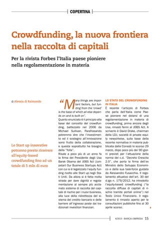 154/2013 - BANCA&IMPRESA
“M
any things are impor-
tant factors, but fun-
ding from the ‘crowd’
is the base of which all else depen-
ds on and is built on”.
Quanto enunciato è il principio alla
base del concetto del crowdfun-
ding, battezzato nel 2006 da
Michael Sullivan. Parafrasando
potremmo dire che l’investimen-
to ed il sostegno all’innovazione
sono frutto della collaborazione,
e questa soprattutto ha bisogno
della “folla”.
Risale a poco più di un anno fa
la firma del Presidente degli Usa
Barak Obama del JOBS Act (Jum-
pstart Our Business Startups Act)
con cui si è legalizzato l’equity fun-
ding rivolto alle Start up negli Sta-
ti Uniti. Da allora si è fatta molta
strada per dare dignità e regola-
mentazione al sempre più accla-
mato sistema di raccolta del capi-
tale di rischio per i nuovi business,
alla luce della ristrettezza del si-
stema del credito bancario e delle
barriere all’ingresso poste dai tra-
dizionali investitori finanziari.
LO STATO DEL CROWDFUNDING
IN ITALIA
È recente l’articolo di Forbes
che parla dell’Italia come Pae-
se pioniere nel dotarsi di una
regolamentazione in materia di
crowdfunding, prima ancora degli
Usa, rimasti fermi al JOBS Act. A
scriverlo è David Drake, chairman
della LDJ, società di private equi-
ty newyorkese, sulla base della
recente normativa in materia pub-
blicata dalla Consob lo scorso 29
marzo, dopo poco più dei 90 gior-
ni previsti per l’attuazione della
norma del c.d. “Decreto Crescita
2.0”, che porta la firma dell’ex
Ministro dello Sviluppo Economi-
co e della sua task-force guidata
da Alessandro Fusacchia. Il rego-
lamento attuativo dell’art. 30 del
d.lgs n. 179/2012, ha introdotto
l’equity-based crowdfunding (“la
raccolta diffusa di capitali di ri-
schio tramite portali online”) nel
Testo Unico Finanziario. Il rego-
lamento è rimasto aperto per le
consultazioni pubbliche fino al 30
aprile scorso.
Crowdfunding, la nuova frontiera
nella raccolta di capitali
di Alessia di Raimondo
Per la rivista Forbes l’Italia paese pioniere
nella regolamentazione in materia
Le Start up innovative
potranno presto ricorrere
all’equity-based
crowdfunding fino ad un
totale di 5 mln di euro
COPERTINA
 