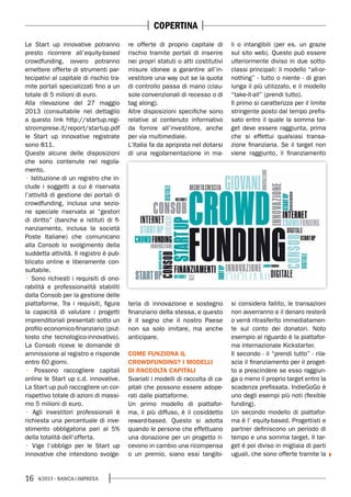 16 4/2013 - BANCA&IMPRESA
Le Start up innovative potranno
presto ricorrere all’equity-based
crowdfunding, ovvero potranno
emettere offerte di strumenti par-
tecipativi al capitale di rischio tra-
mite portali specializzati fino a un
totale di 5 milioni di euro.
Alla rilevazione del 27 maggio
2013 (consultabile nel dettaglio
a questo link http://startup.regi-
stroimprese.it/report/startup.pdf
le Start up innovative registrate
sono 811.
Queste alcune delle disposizioni
che sono contenute nel regola-
mento.
Istituzione di un registro che in-
clude i soggetti a cui è riservata
l’attività di gestione dei portali di
crowdfunding, inclusa una sezio-
ne speciale riservata ai “gestori
di diritto” (banche e istituti di fi-
nanziamento, inclusa la società
Poste Italiane) che comunicano
alla Consob lo svolgimento della
suddetta attività. Il registro è pub-
blicato online e liberamente con-
sultabile.
Sono richiesti i requisiti di ono-
rabilità e professionalità stabiliti
dalla Consob per la gestione delle
piattaforme. Tra i requisiti, figura
la capacità di valutare i progetti
imprenditoriali presentati sotto un
profilo economico-finanziario (piut-
tosto che tecnologico-innovativo).
La Consob riceve le domande di
ammissione al registro e risponde
entro 60 giorni.
Possono raccogliere capitali
online le Start up c.d. innovative.
La Start up può raccogliere un cor-
rispettivo totale di azioni di massi-
mo 5 milioni di euro.
Agli investitori professionali è
richiesta una percentuale di inve-
stimento obbligatoria pari al 5%
della totalità dell’offerta.
Vige l’obbligo per le Start up
innovative che intendono svolge-
re offerte di proprio capitale di
rischio tramite portali di inserire
nei propri statuti o atti costitutivi
misure idonee a garantire all’in-
vestitore una way out se la quota
di controllo passa di mano (clau-
sole convenzionali di recesso o di
tag along).
Altre disposizioni specifiche sono
relative al contenuto informativo
da fornire all’investitore, anche
per via multimediale.
L’Italia fa da apripista nel dotarsi
di una regolamentazione in ma-
teria di innovazione e sostegno
finanziario della stessa, e questo
è il segno che il nostro Paese
non sa solo imitare, ma anche
anticipare.
COME FUNZIONA IL
CROWDFUNDING? I MODELLI
DI RACCOLTA CAPITALI
Svariati i modelli di raccolta di ca-
pitali che possono essere adope-
rati dalle piattaforme.
Un primo modello di piattafor-
ma, il più diffuso, è il cosiddetto
reward-based. Questo si adotta
quando le persone che effettuano
una donazione per un progetto ri-
cevono in cambio una ricompensa
o un premio, siano essi tangibi-
li o intangibili (per es. un grazie
sul sito web). Questo può essere
ulteriormente diviso in due sotto-
classi principali: il modello “all-or-
nothing” - tutto o niente - di gran
lunga il più utilizzato, e il modello
“take-it-all” (prendi tutto).
Il primo si caratterizza per il limite
stringente posto dal tempo prefis-
sato entro il quale la somma tar-
get deve essere raggiunta, prima
che si effettui qualsiasi transa-
zione finanziaria. Se il target non
viene raggiunto, il finanziamento
si considera fallito, le transazioni
non avverranno e il denaro resterà
o verrà ritrasferito immediatamen-
te sul conto dei donatori. Noto
esempio al riguardo è la piattafor-
ma internazionale Kickstarter.
Il secondo - il “prendi tutto” - rila-
scia il finanziamento per il proget-
to a prescindere se esso raggiun-
ga o meno il proprio target entro la
scadenza prefissata. IndieGoGo è
uno degli esempi più noti (flexible
funding).
Un secondo modello di piattafor-
ma è l’ equity-based. Progettisti e
partner definiscono un periodo di
tempo e una somma target. Il tar-
get è poi diviso in migliaia di parti
uguali, che sono offerte tramite la
COPERTINA
 