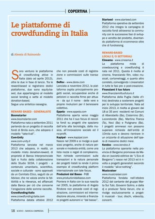 18 4/2013 - BANCA&IMPRESA
COPERTINA
S
ono ventuno le piattaforme
di crowdfunding attive in
Italia (dato ad aprile 2013),
oltre le due in fase di lancio. Tra le
reward-based si registrano dodici
piattaforme, due sono equity-ba-
sed, due appartengono al modello
social lending e sette al modello
donation-based.
Segue una sintetica rassegna.
REWARD BASED - GENERALISTE
Boomstarter
www.boomstarter.com
Piattaforma nata a settembre 2011
partendo da un progetto di raccolta
fondi di 8mila euro, che adopera il
modello “take-it-all”.
Com-Unity
www.com-unity.it
Piattaforma lanciata nel marzo
2013 che adopera, in realtà, un
modello misto donation-reward, di
proprietà di Banca Interprovinciale
SpA e frutto della collaborazione
dello Studio SCOA. I progetti - a
contenuto umanitario, scientifico,
sociale e culturale - sono approvati
da un Comitato Etico, seguiti da un
Advisor, che ne valuta anche la fat-
tibilità e la rilevanza, ed affiancati
dalla Banca per ciò che concerne
l’erogazione delle somme raccolte.
Crowdfunding-Italia
www.crowdfunding-italia.com
Piattaforma datata ottobre 2012
che non prevede costi di registra-
zione e commissioni sulle transa-
zioni.
DeRev - www.derev.com
Lanciata a novembre 2012, la piat-
taforma ospita principalmente pro-
getti social, occupandosi anche di
petizioni e raccolta firme per attua-
re - da qui il nome - delle vere e
proprie rivoluzioni per il benessere
collettivo.
Eppela - www.eppela.com
Piattaforma aperta verso maggio
2011 che ha il suo focus di raccol-
ta fondi su progetti che spaziano
dall’arte alla tecnologia, dalla mu-
sica, all’innovazione sociale ed il
no-profit.
Kapipal - www.kapipal.com
Nasce nel 2009 e si rivolge a qual-
siasi progetto, anche di natura per-
sonale e modesta entità, come una
lista nozze o regali di compleanno.
Non richiede commissioni sulle
transazioni e la natura personale
dei progetti listati la rende il primo
esempio di crowdfunding platform
internazionale con tale focus.
Produzioni dal Basso - PdB
www.produzionidalbasso.com
Pioniera in Italia con la sua nascita
nel 2005, la piattaforma di Angelo
Rindone non prevede costi di regi-
strazione, commissioni ed interme-
diazione alcuna, mirando a finanzia-
re progetti autonomi e “dal basso”.
di Alessia di Raimondo
Le piattaforme di
crowdfunding in Italia
Starteed - www.starteed.com
Piattaforma operativa da settembre
2012 che integra la campagna di
raccolta fondi attraverso la commu-
nity con le successive fasi di svilup-
po e vendita del prodotto, diventan-
do piattaforma di e-commerce oltre
che di fundraising.
REWARD-BASED
LOCALI E/O SETTORIALI
Cineama - www.cineama.it
La piattaforma mista di
crowdsourcing e crowdfunding è
nata nel 2011. Questa è rivolta al
cinema, finanziando film, video mu-
sicali, cortometraggi, e quanto altro
correlato, coinvolgendo i cineamatori
in tutte le fasi pre- e post-creazione.
Finanziami il tuo futuro
www.finanziamiiltuofuturo.it
Piattaforma della Puglia (Valle d’I-
tria) destinata a sostenere progetti
per lo sviluppo territoriale. Nata ad
inizio 2013, è rivolta ai giovani dai
18 ai 35 anni residenti nei Comuni
di Alberobello (Ba), Cisternino (Br),
Locorotondo (Ba), Martina Franca
(Ta), Noci (Ba) e Putignano (Ba).
I progetti ammessi non possono
superare richieste dell’entità di
10mila euro e devono rientrare in
un orizzonte di attuazione dell’ope-
ra di massimo dodici mesi.
Kendoo - www.kendoo.it
La piattaforma operante nella pro-
vincia di Bergamo promossa da Me-
dia on (società editrice de “L’Eco di
Bergamo”) nasce nel 2013 ed è ri-
volta a progetti generalisti secondo
il modello “all-or-nothing”.
Musicraiser
www.musicraiser.com
Piattaforma fondata nell’ottobre
2012 dal cantante del gruppo Mar-
ta Sui Tubi, Giovanni Golino, e dalla
dj e producer Tania Varuni, che si
rivolge esclusivamente a proget-
ti musicali - tour, dischi, videoclip,
concerti.
 