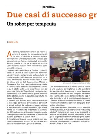 20 4/2013 - BANCA&IMPRESA
A
l Behaviour Labs (nome che un po’ ricorda la
sezione di scienze del comportamento del-
l’Fbi, visto in tanti film e telefilm a stelle e
strisce) hanno una idea precisa: che un robot pos-
sa convivere con l’uomo, risultandogli anche utile.
Almeno quando si riuscirà a creare un rapporto
uomo-macchina in cui il robot non sia visto come
un’entità estranea.
L’azienda dei fratelli Marco e Daniele Lombardo,
basata a Catania, è senza dubbio una delle Start
up più innovative del panorama siciliano, tutta vol-
ta alla tematica dell’interazione uomo-robot, per la
verità introdotta da decenni da vari autori di scien-
ce fiction, uno per tutti Isaac Asimov. Mentre in
Giappone e Usa (ma, sorprendentemente, anche
in Francia) sia va verso una sociologia meta umana
in cui il robot è visto come un co-thinker e un co-
agent, alle falde dell’Etna i fratelli Lombardo stan-
no lavorando a un’applicazione di grande interesse
della robotica, quella terapeutica, soprattutto nel
campo dell’autismo.
«I bambini con autismo sono spesso attratti dal-
la tecnologia per la sua prevedibilità e per i ridot-
ti stimoli esterni da elaborare», hanno spiegato
a Banca&Impresa i fratelli Lombardo, «gli esperti
hanno poi recentemente evidenziato un aumento
del 30% del numero di interazioni sociali, nonché
una migliore comunicazione verbale in bambini con
autismo quando un si usa un robot».
E il miglioramento pare essere evidente non solo
nelle interazioni con il robot, ma anche nelle suc-
cessive interazioni con i genitori e terapisti.
«Tali promettenti risultati ci hanno spinto a studia-
re una soluzione per migliorare la vita quotidiana
dei bambini affetti da autismo, in modo da portare
speranza e conforto alle loro famiglie», ha eviden-
ziato i Lombardo, «anche considerando che oggi in
tutto il mondo, in più di venti istituzioni si educano
i bambini affetti da autismo utilizzando in classe
l’automa chiamato Nao come un compagno diver-
tente e interattivo».
I due fratelli catanesi non hanno dubbi: «corretta-
mente sviluppata, la nuova soluzione di “edutaining
robotica” rivoluzionerà il modo in cui la società si
avvicina alla cura dell’autismo, comprendo al me-
glio le esigenze dei bambini affetti dal grave proble-
ma». Del resto, è certo migliore la compagnia di un
robot che quella del cinico fratellastro interpretato
da Tom Cruise in Rain Man.
di Carlo Lo Re
Un robot per terapeuta
Due casi di successo gra
Un momento della presentazione del robot
COPERTINA
 
