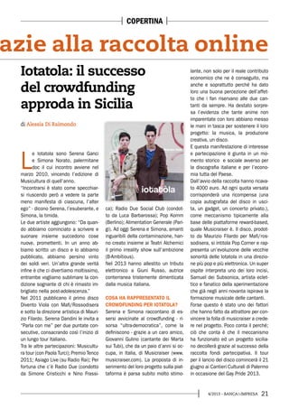 214/2013 - BANCA&IMPRESA
L
e Iotatola sono Serena Ganci
e Simona Norato, palermitane
doc il cui incontro avviene nel
marzo 2010, vincendo l’edizione di
Musicultura di quell’anno.
“Incontrarsi è stato come specchiar-
si riuscendo però a vedere la parte
meno manifesta di ciascuna, l’alter
ego” - dicono Serena, l’esuberante, e
Simona, la timida.
Le due artiste aggiungono: “Da quan-
do abbiamo cominciato a scrivere e
suonare insieme succedono cose
nuove, promettenti. In un anno ab-
biamo scritto un disco e lo abbiamo
pubblicato, abbiamo persino vinto
dei soldi veri. Un’altra grande verità
infine è che ci divertiamo moltissimo,
entrambe vogliamo sublimare la con-
dizione sognante di chi è rimasto im-
brigliato nella post-adolescenza.”
Nel 2011 pubblicano il primo disco
Divento Viola con Mafi/Rossodisera
e sotto la direzione artistica di Mauri-
zio Filardo. Serena Dandini le invita a
“Parla con me” per due puntate con-
secutive, consacrando così l’inizio di
un lungo tour Italiano.
Tra le altre partecipazioni: Musicultu-
ra tour (con Paola Turci); Premio Tenco
2011; Asiago Live (su Radio Rai); Per
fortuna che c’è Radio Due (condotto
da Simone Cristicchi e Nino Frassi-
ca); Radio Due Social Club (condot-
to da Luca Barbarossa); Pop Komm
(Berlino); Alimentation Generale (Pari-
gi). Ad oggi Serena e Simona, amanti
inguaribili della contaminazione, han-
no creato insieme ai Teatri Alchemici
il primo irreality show sull’ambizione
(B-Ambitious).
Nel 2013 hanno allestito un tributo
elettronico a Giuni Russo, autrice
conterranea tristemente dimenticata
dalla musica italiana.
COSA HA RAPPRESENTATO IL
CROWDFUNDING PER IOTATOLA?
Serena e Simona raccontano di es-
sersi avvicinate al crowdfunding - ri-
sorsa “ultra-democratica”, come la
definiscono - grazie a un caro amico,
Giovanni Gulino (cantante dei Marta
sui Tubi), che da un paio d’anni si oc-
cupa, in Italia, di Musicraiser (www.
musicraiser.com). La proposta di in-
serimento del loro progetto sulla piat-
taforma è parsa subito molto stimo-
di Alessia Di Raimondo
Iotatola: il successo
del crowdfunding
approda in Sicilia
lante, non solo per il reale contributo
economico che ne è conseguito, ma
anche e soprattutto perché ha dato
loro una buona percezione dell’affet-
to che i fan riservano alle due can-
tanti da sempre. Ha destato sorpre-
sa l’evidenza che tante anime non
imparentate con loro abbiano messo
le mani in tasca per sostenere il loro
progetto: la musica, la produzione
creativa, un disco.
E questa manifestazione di interesse
e partecipazione è giunta in un mo-
mento storico e sociale avverso per
la discografia italiane e per l’econo-
mia tutta del Paese.
Dall’avvio della raccolta hanno ricava-
to 4000 euro. Ad ogni quota versata
corrisponderà una ricompensa (una
copia autografata del disco in usci-
ta, un gadget, un concerto privato.),
come meccanismo tipicamente alla
base delle piattaforme reward-based,
quale Musicraiser è. Il disco, prodot-
to da Maurizio Filardo per Mafi/ros-
sodisera, si intitola Pop Corner e rap-
presenta un’evoluzione delle vecchie
sonorità delle Iotatola in una direzio-
ne più pop e più elettronica. Un super
ospite interpreta uno dei loro incisi,
Samuel dei Subsonica, artista eclet-
tico e fanatico della sperimentazione
che già negli anni novanta ispirava la
formazione musicale delle cantanti.
Forse questo è stato uno dei fattori
che hanno fatto da attrattore per con-
vincere la folla di musicraiser a crede-
re nel progetto. Poco conta il perché;
ciò che conta è che il meccanismo
ha funzionato ed un progetto sicilia-
no decollerà grazie al successo della
raccolta fondi partecipativa. Il tour
per il lancio del disco comincerà il 21
giugno ai Cantieri Culturali di Palermo
in occasione del Gay Pride 2013.
azie alla raccolta online
COPERTINA
 