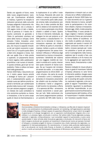 28 4/2013 - BANCA&IMPRESA
Dando uno sguardo al futuro, ossia
della nuova programmazione nazio-
nale per l’icentivazione all’attività
di impresa, il governo ha recepito le
indicazioni pervenute dalla comunità
Europea redigendo il documento «Ho-
rizon 2020 Italia» che si articola in
132 pagine ricche di dati e tabelle.
Punto di partenza è il ritardo che il
vecchio continente (in generale) e
l’Italia (in particolare) scontano sul
piano della ricerca e sviluppo. Come
dimostra l’indice Innovation union
scoreboard della Commissione euro-
pea, che misura la capacità innovati-
va dei vari sistemi economici e posi-
ziona l’Ue a 27 al quarto posto dietro
a Stati Uniti, Giappone e Corea. Con
alle sue spalle Cina e India pronte
a superarla. Un piazzamento dovuto
al trend negativo delle pubblicazioni
scientifiche e del numero di brevetti.
In questo contesto, già di per sé non
esaltante, l’Italia si colloca nei bassi-
fondi della graduatoria.
Horizon 2020 Italia, il documento con
cui il nostro paese traccia priorità
e strategie di ricerca per i prossimi
anni, è sostanzialmente questo: un
metodo nuovo per definire priorità na-
zionali e territoriali, per caratterizzare
gli attori della ricerca e dell’ innovazio-
ne e per valutare progressi e progetti.
Un metodo che vuole combattere la
crisi economica puntando su ricerca
e innovazione, e che ha come scopo
quello di ridurre la frammentazione e
la duplicazione di cui soffre il siste-
ma Europa. Passando alle azioni da
mettere in campo nei prossimi sette
anni il documento parte dalle propo-
ste emerse dalla consultazione pub-
blica, che è stata condotta dal Miur
dall’11 ottobre al 16 novembre 2012
e a cui hanno partecipato circa 6mila
cittadini e addetti ai lavori. Quattro
le linee di intervento individuate, da
collegare tra loro per produrre un ef-
fetto positivo a cascata:favorire l’in-
contro tra la domanda di ricerca e
innovazione espressa dai cittadini,
con l’offerta da parte di università e
imprese; mettere a punto un metodo
di programmazione che possa incre-
mentare l’efficacia e l’efficienza degli
investimenti su ricerca e innovazione;
aumentare l’attrattività del sistema
per una maggiore mobilità dei ricer-
catori in entrata ed in uscita; intercet-
tare quote crescenti di risorse euro-
pee. Da qui l’auspicio del ministero
ad avviare da subito - e in vista della
programmazione Ue 2014/2020 - un
«ciclo virtuoso» che parta da scuole
e università e arrivi a individuare la
domanda di innovazione proveniente
dai cittadini così da orientare l’offer-
ta attraverso i bandi e i programmi.
E dall’incontro tra domanda e offerta
- è la speranza del Miur - arriveranno
ricadute economiche e sociali posi-
tive per tutti. Nella convinzione che
una buona programmazione produca
un aumento del 50% delle risorse a
disposizione e inneschi così un ciclo
virtuoso ed un effetto moltiplicatore.
Ma quello di Horizon 2020 Italia non
è il solo strumento con cui il governo
intende rilanciare la ricerca, semplifi-
carne la partecipazione e far incon-
trare cittadini, imprese e innovazione.
Sempre oggi, infatti, è stato presenta-
to ResearchItaly, il nuovo portale bi-
lingue (inglese e italiano) sviluppato
dal consorzio Cineca per promuovere
la ricerca italiana di eccellenza. Un
sito rivolto al pubblico più diverso e
organizzato per questo in sezioni dif-
ferenti: conoscere (rivolto a tutti i cit-
tadini), innovare (pensato per i siste-
ma produttivo e quindi per promuo-
verne il coinvolgimento nella ricerca),
esplorare (per le scuole) e fare, una
sezione dedicata a chi fa ricerca che
fa da aggregatore per opportunità di
ricerca, lavoro, finanziamento e colla-
borazione.
Restano molteplici le misure attuali e
future in grado di incentivare l’attività
d’impresa attraverso le varie forme
di intervento pubblico, bisogna avere
un supporto corretto e professionale
per lo scouting del quadro comunita-
rio, nazionale e regionale, e che sia in
grado di seguire l’imprenditore sulle
tematiche riguardanti la pianificazio-
ne dell’idea imprenditoriale, la pro-
grammazione economico-finanziaria e
la presentazione dell’iniziativa, al fine
di massimizzare il risultato ottenibile
con l’accesso a queste misure.
Vincenzo Petracca
Commercialista e Direttore Amministrativo Linking s.r.l.Attraverso una fitta rete di relazioni imprendi-
toriali e una combinazione di professionalità acquisite nel marketing, nell’organizzazione aziendale
e nella strategia d’impresa, Linking è capace di supportare efficacemente i propri clienti nei progetti
di governance e di change management, con un approccio multi-disciplinare integrato che si con-
cretizza in un processo logico, strutturato e continuo. Nel settore della Finanza Agevolata europea,
nazionale e regionale, Linking attraverso i suoi consolidati rapporti di partenariato, si pone come
società leader in Italia nell’area della Consulenza agevolata e strutturata. Gli interventi al fianco dei
clienti vengono strutturati per accedere ad investimenti infrastrutturali (come ad esempio Contratti
di Sviluppo), a complessi progetti di ricerca e innovazione (sia a livello nazionale che regionale), o a
programmi di internazionalizzazione. Più recentemente, in funzione della profonda trasformazione
che si sta attuando nel mondo della finanza, la Società si è attivata per assistere i propri clienti
anche in merito ad eventuali Partecipazioni Temporanee di Minoranza e alla Finanza Straordinaria.
APPROFONDIMENTO
 