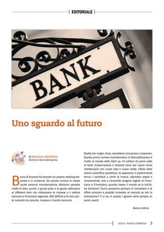 34/2013 - BANCA&IMPRESA
EDITORIALE
B
anca & Impresa ha lavorato sul proprio restyling edi-
toriale e in contenuti. Da questo numero le nostre
uscite saranno monotematiche. Abbiamo pensato
infatti di dare, quindi, il giusto peso e la giusta attenzione
ai differenti temi che interessano le imprese e il settore
bancario e finanziario regionale. B&I SICILIA si fa così pon-
te culturale tra aziende, imprese e mondo bancario.
Realtà che meglio, forse, dovrebbero conoscersi e cooperare.
Questo primo numero monotematico di Banca&Impresa è
rivolto al mondo delle Start up. Un settore da porre sotto
la lente d’osservazione e studiare bene per capire come
interfacciarsi con nuove idee e nuove realtà. L’Italia della
ricerca scientifica (pubblica), lo sappiamo, è praticamente
ferma. I contributi a centri di ricerca, laboratori statali e
convenzionati, enti e Università vengono tagliati di Finan-
ziaria in Finanziaria, quando invece il mondo va in tutt’al-
tra direzione! Come possiamo pensare di competere e di
offrire soluzioni e prodotti innovativi al mercato se non lo
anticipiamo? E si sa, in questo i giovani sono sempre un
punto avanti.
di Massimo Mirabella
direttore Banca&Impresa
Uno sguardo al futuro
Buona Lettura
 