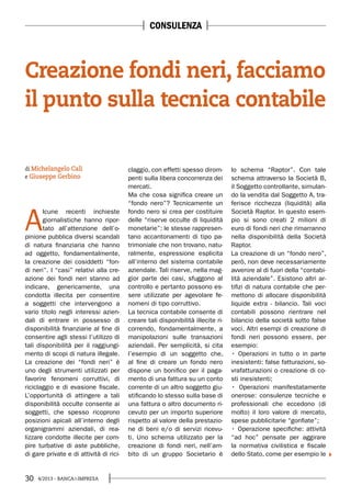 30 4/2013 - BANCA&IMPRESA
A
lcune recenti inchieste
giornalistiche hanno ripor-
tato all’attenzione dell’o-
pinione pubblica diversi scandali
di natura finanziaria che hanno
ad oggetto, fondamentalmente,
la creazione dei cosiddetti “fon-
di neri”. I “casi” relativi alla cre-
azione dei fondi neri stanno ad
indicare, genericamente, una
condotta illecita per consentire
a soggetti che intervengono a
vario titolo negli interessi azien-
dali di entrare in possesso di
disponibilità finanziarie al fine di
consentire agli stessi l’utilizzo di
tali disponibilità per il raggiungi-
mento di scopi di natura illegale.
La creazione dei “fondi neri” è
uno degli strumenti utilizzati per
favorire fenomeni corruttivi, di
riciclaggio e di evasione fiscale.
L’opportunità di attingere a tali
disponibilità occulte consente ai
soggetti, che spesso ricoprono
posizioni apicali all’interno degli
organigrammi aziendali, di rea-
lizzare condotte illecite per com-
pire turbative di aste pubbliche,
di gare private e di attività di rici-
claggio, con effetti spesso dirom-
penti sulla libera concorrenza dei
mercati.
Ma che cosa significa creare un
“fondo nero”? Tecnicamente un
fondo nero si crea per costituire
delle “riserve occulte di liquidità
monetarie”: le stesse rappresen-
tano accantonamenti di tipo pa-
trimoniale che non trovano, natu-
ralmente, espressione esplicita
all’interno del sistema contabile
aziendale. Tali riserve, nella mag-
gior parte dei casi, sfuggono al
controllo e pertanto possono es-
sere utilizzate per agevolare fe-
nomeni di tipo corruttivo.
La tecnica contabile consente di
creare tali disponibilità illecite ri-
correndo, fondamentalmente, a
manipolazioni sulle transazioni
aziendali. Per semplicità, si cita
l’esempio di un soggetto che,
al fine di creare un fondo nero
dispone un bonifico per il paga-
mento di una fattura su un conto
corrente di un altro soggetto giu-
stificando lo stesso sulla base di
una fattura o altro documento ri-
cevuto per un importo superiore
rispetto al valore della prestazio-
ne di beni e/o di servizi ricevu-
ti. Uno schema utilizzato per la
creazione di fondi neri, nell’am-
bito di un gruppo Societario è
lo schema “Raptor”. Con tale
schema attraverso la Società B,
il Soggetto controllante, simulan-
do la vendita dal Soggetto A, tra-
ferisce ricchezza (liquidità) alla
Società Raptor. In questo esem-
pio si sono creati 2 milioni di
euro di fondi neri che rimarranno
nella disponibilità della Società
Raptor.
La creazione di un “fondo nero”,
però, non deve necessariamente
avvenire al di fuori della “contabi-
lità aziendale”. Esistono altri ar-
tifizi di natura contabile che per-
mettono di allocare disponibilità
liquide extra - bilancio. Tali voci
contabili possono rientrare nel
bilancio della società sotto false
voci. Altri esempi di creazione di
fondi neri possono essere, per
esempio:
inesistenti: false fatturazioni, so-
vrafatturazioni o creazione di co-
sti inesistenti;
onerose: consulenze tecniche e
professionali che eccedono (di
molto) il loro valore di mercato,
spese pubblicitarie “gonfiate”;
“ad hoc” pensate per aggirare
la normativa civilistica e fiscale
dello Stato, come per esempio le
Creazione fondi neri, facciamo
il punto sulla tecnica contabile
di Michelangelo Calì
e Giuseppe Gerbino
CONSULENZA
 