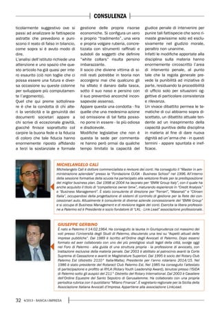 32 4/2013 - BANCA&IMPRESA
ticolarmente suggestivo ove si
passi ad analizzare le fattispecie
astratte che prevedono e puni-
scono il reato di falso in bilancio,
come sopra si è avuto modo di
dire.
L’analisi dell’istituto richiede una
attenzione e uno spazio che que-
sto articolo ha già quasi per inte-
ro esaurito (ciò non toglie che ci
possa essere una futura e diver-
sa occasione su queste colonne
per sviluppare più compiutamen-
te l’argomento).
Quel che qui preme sottolinea-
re è che la condotta di chi alte-
ri la veridicità e la genuinità dei
documenti societari appare a
chi scrive di eccezionale gravità,
giacché finisce soprattutto col
carpire la buona fede e la fiducia
di coloro che tale fiducia hanno
enormemente riposto affidando
a terzi la sostanziale e formale
gestione delle proprie risorse
economiche. Si configura un vero
e proprio “tradimento”, una vera
e propria volgare ruberia, concre-
tizzata con strumenti raffinati e
subdoli da soggetti che definire
“white collars” risulta persino
imbarazzante.
Il socio che diviene vittima di si-
mili reati potrebbe in teoria non
accorgersi mai che qualcuno gli
ha sfilato il danaro dalla tasca,
sotto il suo naso e persino con
il suo preventivo ancorché incon-
sapevole assenso.
Appare questa una condotta - fra
quelle che una medesima azione
od omissione di tal fatta posso-
no porre in essere - la più odiosa
e disdicevole.
Modifiche legislative che non è
questa la sede per commenta-
re hanno però ormai da qualche
tempo limitato la capacità del
giudice penale di intervenire per
punire tali fattispecie che sono ri-
maste gravissime solo ed esclu-
sivamente nel giudizio morale,
peraltro non unanime.
Infatti le modifiche apportate alla
disciplina sulla materia hanno
enormemente circoscritto l’area
di intervento penale, al punto
tale che la regola generale pre-
vede la punibilità ad iniziativa di
parte, residuando la procedibilità
di ufficio solo per situazioni og-
gettive di particolare consistenza
e rilevanza.
Un vivace dibattito permea le te-
matiche di cui abbiamo sopra di-
scettato, un dibattito attuale ten-
dente ad un inasprimento della
capacità punitiva della disciplina
in materia al fine di dare nuova
dignità ad un’arma che - in questi
termini - appare spuntata e inef-
ficace.
GIUSEPPE GERBINO
È nato a Palermo il 14.02.1964. Ha conseguito la laurea in Giurisprudenza col massimo dei
voti presso l’Università degli Studi di Palermo, discutendo una tesi su “Aspetti attuali delle
imprese pubbliche”. Dal 1989 è iscritto all’Ordine degli Avvocati di Palermo. Dopo essersi
formato ed aver collaborato con uno dei più prestigiosi studi legali della città, svolge oggi
nel Foro di Palermo - alla guida di una struttura propria - la professione di avvocato, con
trattazione esclusiva della materia penale. Dal 2003 è abilitato al patrocinio avanti la Corte
Suprema di Cassazione e avanti le Magistrature Superiori. Dal 1995 è socio del Rotary Club
Palermo Est (distretto 2110° Italia-Malta); Presidente per l’anno rotariano 2014/15. Nel
1986 è stato presidente del Rotaract Club Palermo Est. Nel 1985 ha conseguito l’attestato
di partecipazione e profitto al RYLA (Rotary Youth Leadership Award), tenutosi presso l’ISIDA
di Palermo sotto gli auspici del 211° Distretto del Rotary International. Dal 2003 è Cavaliere
dell’Ordine Equestre del Santo Sepolcro di Gerusalemme. Ha collaborato con una propria
periodica rubrica con il quotidiano “Milano Finanza”. È segretario regionale per la Sicilia della
Associazione Italiana Avvocati d’Impresa. Appartiene alla associazione LinkLead.
MICHELANGELO CALÌ
Michelangelo Calì è dottore commercialista e revisore dei conti. Ha conseguito il “Master in am-
ministrazione aziendale” presso la “Fondazione CUOA - Business School” nel 1996. All’interno
della sessione formativa della scuola ha partecipato alla selezione finale per la predisposizione
del miglior business plan. Dal 1998 al 2004 ha lavorato per “BMW Group Italy”, con il quale ha
anche acquisito il titolo di “competence owner bmw”, maturando esperienze in “Credit Analysis”
e “Business Management”. È stato consulente di direzione per “Ferrari”, “Maserati” e “Citroen
Italia”, occupandosi della progettazione di sistemi di controllo di gestione per la Rete dei con-
cessionari auto. Attualmente è consulente di diverse aziende concessionarie del “BMW Group”
e si occupa di Business Management e di revisione legale dei conti. Esercita la libera professio-
ne a Palermo ed è Presidente e socio fondatore di “LKL - Link Lead” associazione professionale.
CONSULENZA
 