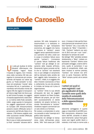 334/2013 - BANCA&IMPRESA
U
n volta gli studiosi di diritto
tributario affermavano che
l’imposta “regina” fosse
l’imposta di registro. Con l’introdu-
zione della normativa IVA tale pre-
rogativa fu riconosciuta più compiu-
tamente all’imposta sul valore ag-
giunto. La “frode carosello” si inse-
risce nel complicato “mondo” della
normativa IVA ed, in particolare, si
manifesta nell’articolato mondo del
regime IVA che regola le transazioni
all’interno degli Stati che fanno par-
te dell’Unione Europea, tra soggetti
d’imposta appartenenti a stati diver-
si. La matrice della frode carosello,
infatti, sorge quando le transazioni
tra soggetti appartenenti all’Unio-
ne Europea (IVA Intracomunitaria)
possono essere effettuate senza il
versamento dell’IVA allo Stato di re-
sidenza. L’IVA diviene esigibile solo
nelle successive vendite effettuate
in territorio nazionali.
Ma di cosa si tratta precisamente?
Le frodi “carosello” abusano dell’e-
senzione IVA nelle transazioni in-
tracomunitarie e si realizzano in-
terponendo, in ogni transazione
economica, dei soggetti che hanno
la funzione di “cartiere”, ovvero
soggetti senza operatività economi-
ca e pertanto non attivi, creati con
lo scopo di emettere fatture (ecco
perché “cartiera”). L’emissione
di queste fatture trasferisce alla
“cartiera” tutti gli obblighi di ver-
samento delle imposte all’Erario.
Ovviamente il gioco consiste nel fat-
to che la “cartiera” non assolverà
mai ai suoi obblighi di versamento
dell’iva derivante dalla vendita dei
beni oggetto della transazione. La
“cartiera”, infatti, è un soggetto che
deve rimanere sconosciuto al fisco
e, solitamente, ha una vita azienda-
le limitata nel tempo ed è priva di
organizzazione.
La “cartiera” limita la sua attività
all’acquisto dei beni da soggetti
passivi residenti nei Paesi Europei,
differenti dal proprio, per poi riven-
derli successivamente al cliente
residente nel proprio territorio na-
zionale. Normalmente la “cartiera”
intrattiene rapporti commerciali con
un solo cliente e/o fornitore.
Per aiutare a comprendere lo sche-
ma carosello si veda l’esempio ed il
grafico sotto riportato.
Analizzando nei dettagli la transa-
zione, citata nell’esempio prece-
dente, “Alfa” farà cassa per 1.000
euro. L’incasso di tale partita finan-
ziaria deriverà dai versamenti che le
farà “Cartiera” che, a sua volta, ha
incassato da “Beta” l’imponibile +
l’IVA. “Cartiera” tratterrà una som-
ma di 28,5 euro per i suoi “costi”.
Stampare ha sempre dei costi!
Nei dettagli “Alfa” potrebbe vendere
direttamente a “Beta”, tuttavia an-
teponendo “Cartiera” ottiene come
principale vantaggio, a danno dell’e-
rario, quello di aumentare il suo
livello di competitività. Infatti, seb-
bene incassa la somma prevista,
“Cartiera” non verserà mai all’E-
rario la parte finanziaria dell’IVA.
“Beta” compra, quindi, ad un prezzo
altamente vantaggioso in quanto
paga un imponibile di soli 850 euro.
Tale meccanismo, attraverso l’eva-
sione dell’IVA, consente di abbas-
sare fortemente i prezzi finali gene-
rando così ingenti profitti illeciti e
violando, in tal modo, le norme sulla
La frode Carosello
di Domenico Merlino
terza parte
CONSULENZA
I settori nei quali si
sono registrati i casi
più significativi di frode
Carosello sono quelli della
vendita di automobili,
della Telecomunicazioni
e delle apparecchiature
elettroniche
 
