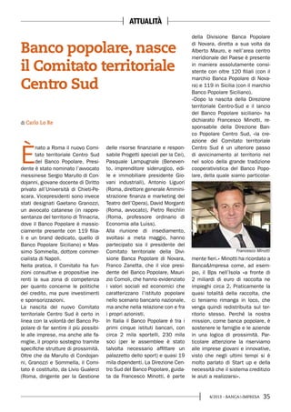354/2013 - BANCA&IMPRESA
È
nato a Roma il nuovo Comi-
tato territoriale Centro Sud
del Banco Popolare. Presi-
dente è stato nominato l’avvocato
messinese Sergio Marullo di Con-
dojanni, giovane docente di Diritto
privato all’Università di Chieti-Pe-
scara. Vicepresidenti sono invece
stati designati Gaetano Granozzi,
un avvocato catanese (in rappre-
sentanza del territorio di Trinacria,
dove il Banco Popolare è massic-
ciamente presente con 119 filia-
li e un brand dedicato, quello di
Banco Popolare Siciliano) e Mas-
simo Sommella, dottore commer-
cialista di Napoli.
Nella pratica, il Comitato ha fun-
zioni consultive e propositive ine-
renti la sua zona di competenza
per quanto concerne le politiche
del credito, ma pure investimenti
e sponsorizzazioni.
La nascita del nuovo Comitato
territoriale Centro Sud è certo in
linea con la volontà del Banco Po-
polare di far sentire il più possibi-
le alle imprese, ma anche alle fa-
miglie, il proprio sostegno tramite
specifiche strutture di prossimità.
Oltre che da Marullo di Condojan-
ni, Granozzi e Sommella, il Comi-
tato è costituito, da Livio Gualerzi
(Roma, dirigente per la Gestione
delle risorse finanziarie e respon-
sabile Progetti speciali per la Cei),
Pasquale Lampugnale (Beneven-
to, imprenditore siderurgico, edi-
le e immobiliare presidente Gio-
vani industriali), Antonio Liguori
(Roma, direttore generale Ammini-
strazione finanza e marketing del
Teatro dell’Opera), David Morganti
(Roma, avvocato), Pietro Reichlin
(Roma, professore ordinario di
Economia alla Luiss).
Alla riunione di insediamento,
svoltasi a meta maggio, hanno
partecipato sia il presidente del
Comitato territoriale della Divi-
sione Banca Popolare di Novara,
Franco Zanetta, che il vice presi-
dente del Banco Popolare, Mauri-
zio Comoli, che hanno evidenziato
i valori sociali ed economici che
caratterizzano l’istituto popolare
nello scenario bancario nazionale,
ma anche nella relazione con e fra
i propri azionisti.
In Italia il Banco Popolare è tra i
primi cinque istituti bancari, con
circa 2 mila sportelli, 230 mila
soci (per le assemblee è stato
talvolta necessario affittare un
palazzetto dello sport) e quasi 19
mila dipendenti. La Direzione Cen-
tro Sud del Banco Popolare, guida-
ta da Francesco Minotti, è parte
di Carlo Lo Re
Banco popolare, nasce
il Comitato territoriale
Centro Sud
della Divisione Banca Popolare
di Novara, diretta a sua volta da
Alberto Mauro, e nell’area centro
meridionale del Paese è presente
in maniera assolutamente consi-
stente con oltre 120 filiali (con il
marchio Banca Popolare di Nova-
ra) e 119 in Sicilia (con il marchio
Banco Popolare Siciliano).
«Dopo la nascita della Direzione
territoriale Centro-Sud e il lancio
del Banco Popolare siciliano» ha
dichiarato Francesco Minotti, re-
sponsabile della Direzione Ban-
co Popolare Centro Sud, «la cre-
azione del Comitato territoriale
Centro Sud è un ulteriore passo
di avvicinamento al territorio nel
nel solco della grande tradizione
cooperativistica del Banco Popo-
lare, della quale siamo particolar-
mente fieri.» Minotti ha ricordato a
Banca&Impresa come, ad esem-
pio, il Bps nell’Isola «a fronte di
2 miliardi di euro di raccolta ne
impieghi circa 2. Praticamente la
quasi totalità della raccolta, che
ci teniamo rimanga in loco, che
venga quindi redistribuita sul ter-
ritorio stesso. Perché la nostra
mission, come banca popolare, è
sostenere le famiglie e le aziende
in una logica di prossimità. Par-
ticolare attenzione la riserviamo
alle imprese giovani e innovative,
visto che negli ultimi tempi si è
molto parlato di Start up e della
necessità che il sistema creditizio
le aiuti a realizzarsi».
Francesco Minotti
ATTUALITÀ
 