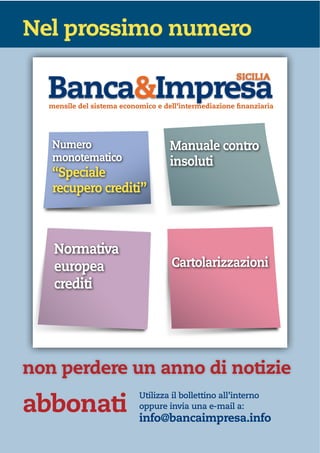 Nel prossimo numero
mensile del sistema economico e dell’intermediazione finanziaria
SICILIA
mensile del sistema economico e dell’intermediazione finanziaria
Numero
monotematico
“Speciale
recupero crediti”
Normativa
europea
crediti
Manuale contro
insoluti
Cartolarizzazioni
non perdere un anno di notizie
abbonati
Utilizza il bollettino all’interno
oppure invia una e-mail a:
info@bancaimpresa.info
 