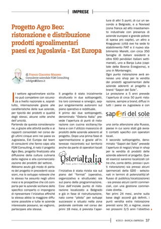 374/2013 - BANCA&IMPRESA
I
l settore agroalimetare sicilia-
no può competere con sicurez-
za a livello nazionale e, soprat-
tutto, internazionale grazie alle
caratteristiche delle sue aziende,
per tipicità dei prodotti e qualità
degli stessi, alcune volte anche
dell’unicità.
Partendo da questa considerazio-
ne, e grazie alle attività svolte e ai
rapporti consolidati nel corso de-
gli ultimi cinque anni nei paesi ex
Jugoslavia, Est Europa dal team
di consulenti che fanno capo alla
FGM Consulting, è nato il progetto
Agro Beo, progetto finalizzato alla
diffusione della cultura culinaria
della regione e alla commercializ-
zazione dei prodotti del settore.
Abbiamo avuto già modo di parla-
re del progetto in precedenti occa-
sioni, ma lo sviluppo notevole che
lo stesso ha assunto negli ultimi
mesi e le prospettive che ciò com-
porta per le aziende siciliane dello
specifico comparto ci impongono
di ripresentare l’iniziativa affinché
la stessa abbia la maggiore diffu-
sione possibile e tutte le aziende
interessate possano, se vogliono,
partecipare alla stessa.
Il progetto è stato inizialmente
strutturato in due sottoprogetti,
tra loro connessi e sinergici, sep-
pur singolarmente autonomi sul
piano operativo e reddituale.
Il primo dei due sottoprogetti,
denominato “Osteria Italia” pre-
vede l’apertura di punti di risto-
razione con cucina siciliana/ita-
liana e con l’utilizzo massiccio di
prodotti delle aziende aderenti al
progetto. Dopo una prima fase di
sperimentazione e grazie all’in-
teresse riscontrato sul territorio
anche da parte di operatori locali
l’iniziativa è stata rivista sia sul
piano del “format” (operativo,
organizzativo e strutturale) sia
sul piano della programmazione.
Cosi dall’iniziale punto di risto-
razione localizzato a Belgrado
e già in fase di ristrutturazione,
nato come “pilota” per sviluppi
successivi e situato nella zona
pedonale centrale nel corso dei
primi 18 mesi, è prevista l’aper-
di Franco Giacomo Mazzeo
Consulente aziendale FGM Consulting
infofgm@libero.it
Progetto Agro Beo:
ristorazione e distribuzione
prodotti agroalimentari
paesi ex Jugoslavia - Est Europa
IMPRESE
tura di altri 5 punti, di cui un se-
condo a Belgrado, e a Novisad
(zona franca ad alto insediamen-
to industriale con presenza di
aziende europee e grande potere
di spesa pro capite), un altro a
Kragujevac (città ove ha sede lo
stabilimento FIAT e il nuovo sta-
bilimento Marelli, con circa 350
famiglie di italiani residenti e
oltre 600 pendolari italiani setti-
manali), uno a Banja Luka (capi-
tale della Bosnia Erzegovina), e
uno in Montenegro.
Ogni punto ristorazione avrà an-
nesso uno shop per la vendita
dei prodotti agroalimentari delle
aziende aderenti al progetto a
brand “Sapori del Sole”.
Le proiezione a 5 anni prevede
l’apertura di circa 50 punti risto-
razione, sempre a brand, diffusi in
tutti i paesi ex Jugoslavia e con
una certa attenzione alla Russia,
paese in cui sono stati già avvia-
ti contatti specifici con operatori
locali.
Il secondo sottoprogetto, deno-
minato “Sapori del Sole” prevede
l’apertura di negozi/shop in shop
per la vendita di prodotti delle
aziende aderenti al progetto. Que-
sti esercizi saranno localizzati (ol-
tre che, come detto, presso i pun-
ti ristorazione) sia presso alcuni
ipermercati della GDO - selezio-
nati in termini di potenzialità/af-
flusso di pubblico/localizzazione)
- sia presso alcuni centri commer-
ciali, con una gestione commer-
ciale diretta.
Nei primi 24 mesi, anche sulla
base degli accordi già definiti, i
punti vendita extra ristorazione
previsti sono 30, a regime, ossia
nei prossimi 3/5 anni l’obiettivo
 