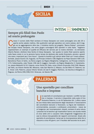 40 4/2013 - BANCA&IMPRESA
BREVI
PALERMO
Uno sportello per conciliare
banche e imprese
U
no sportello di conciliazione per risolvere i conflitti tra ban-
che e imprese. Il servizio è disponibile nella sede di Con-
findustria Palermo, in via XX Settembre 64. L’ufficio nasce
da una intesa della associazione degli industriali e l’associazione
del conciliatore bancario e finanziario. La figura del mediatore -
commercialista, avvocato o professore universitario - nasce da
un’esigenza: per incomprensioni, dissidi, contese di varia natura,
i processi tra le banche e gli imprenditori hanno una durata media
di circa sette anni e causano nella stragrande maggioranza dei
casi la rottura irrecuperabile dei rapporti commerciali. Grazie allo
sportello di conciliazione i tempi per la ricomposizione della lite si
riducono a circa 40 giorni, con il risultato dell’accordo tra le parti.
Sempre più filiali San Paolo
ad orario prolungato
C
resce il numero delle filiali siciliane di Intesa Sanpaolo con orario prolungato sino alle 20 e
aperte anche sabato mattina. Alle quattordici sedi già operative con orario esteso, dal 6 mag-
gio se ne aggiungeranno altre due. L’iniziativa rientra nel progetto “Banca Estesa”, promosso
dal Gruppo Intesa Sanpaolo, che entro giugno coinvolgerà 500 sportelli in tutta Italia. “Vogliamo
rappresentare un esempio di qualità ed efficacia del servizio per la nostra clientela”, ha dichiarato
Alberto Ranieri, direttore Area Sicilia di Intesa Sanpaolo, “per questo le nostre filiali saranno aperte
nelle fasce orarie in cui le persone hanno tempo da dedicare alle scelte finanziarie, piccole o grandi
che siano, importanti per il loro futuro”. Queste le località e gli indirizzi delle Filiali con l’orario esteso:
Acireale, piazza Duomo 33; Augusta, via Principe Umberto 108; Bagheria via Papa Giovanni XXIII 116;
Barcellona Pozzo di Gotto, via Roma angolo via Regina Margherita; Caltagirone, via Principe Umberto
173; Caltanissetta, viale Trieste 158 (dal 6 maggio); Canicattì, via Regina Margherita 2; Castelvetra-
no, piazza Matteotti 9/10; Catania, corso Sicilia 53; Gela, corso Vittorio Emanuele 244/246; Mazara
del Vallo, via Vittorio Veneto 80; Messina, viale San Martino 2; Milazzo, via Dei Mille 47; Palermo, via
E. Amari 134; Palermo, piazza Vittorio Veneto 2d (dal 6 maggio); Partinico, via Vecchia di Borgetta 2;
Ragusa, via Roma 206/208/210; Siracusa, via Savoia 38.
SICILIA
 
