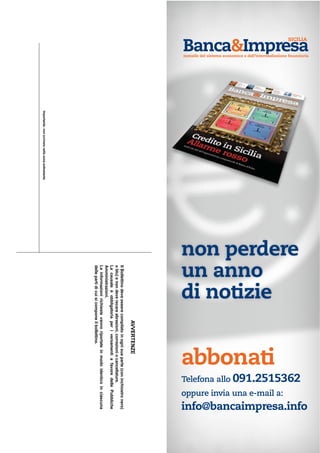 AVVERTENZE
IlBollettinodeveesserecompilatoinognisuaparte(coninchiostronero)
oblu)enondeverecareabrasioni,correzioniocancellature.
LacausaleèobbligatoriaperiversamentiafavoredellePubbliche
Amministrazioni.
Leinformazionirichiestevannoriportateinmodoidenticoinciascuna
dellepartidicuisicomponeilbollettino.
Importante:nonscriverenellazonasottostante
abbonati
non perdere
un anno
di notizie
Telefona allo 091.2515362
oppure invia una e-mail a:
info@bancaimpresa.info
SICILIA
mensile del sistema economico e dell’intermediazione finanziaria
 