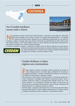 454/2013 - BANCA&IMPRESA
BREVI
Per il Credito Emiliano
nuova sede a Giarre
Credito Siciliano e Cofiac
siglano una convenzione
N
uova sede per la filiale di Giarre del Credito Emiliano. Lo sportello si trova adesso in Viale della
Libertà 142 all’angolo con via Cavour. La filiale, che operava precedentemente in Via Callipoli
176 è diretta da Claudio Grasso, affiancato da tre collaboratori specializzati nei vari settori di
business, e segue lo sviluppo delle varie attività commerciali ed imprenditoriali ed offre inoltre servizi
per clientela private. I nuovi locali ospitano inoltre un corner dedicato alla promozione finanziaria Cre-
dem attiva sul territorio con i propri promotori finanziari.
La banca è presente a Catania e provincia dal 1995 e oltre ad offrire la gamma dei servizi bancari
punta alla consulenza specializzata per le aziende corporate e small business,
per i liberi professionisti e la clientela retail. Credem è presente nella provincia
di Catania con 10 filiali e un centro imprese in città.
È
stata siglata da Saverio Continella, direttore generale del Credito si-
ciliano (Gruppo Creval), e da Pietro Agen, presidente del consorzio di
garanzia fidi Cofiac, il confidi di Confcommercio Catania, la convenzione
tra l’istituto di credito acese e appunto la Cofiac.
«Da molti anni la nostra banca e Confcommercio, ha dichiarato Saverio Con-
tinella, collaborano a sostegno delle imprese commerciali isolane. Certo, il
contesto economico odierno è particolarmente delicato anche per il com-
mercio siciliano, e la convenzione rinnovata con Cofiac si pone come uno
strumento per la promozione del benessere e dello sviluppo complessivo del
settore attraverso un migliorato accesso al credito».
Per Pietro Agen, «prosegue sulla stessa linea, sin dai tempi dell’allora Banca
popolare Santa Venera, il nostro rapporto pluriennale con il Credito siciliano,
un rapporto finalizzato sempre a sostenere l’imprenditoria siciliana».
CATANIA
Giarre, Piazza del Duomo
 