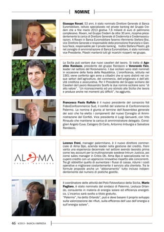 46 4/2013 - BANCA&IMPRESA
NOMINE
Giuseppe Rovani, 53 anni, è stato nominato Direttore Generale di Banca
Euromobiliare, istituto specializzato nel private banking del Gruppo Cre-
dem che a fine marzo 2013 gestiva 7,6 miliardi di euro di patrimonio
complessivo. Rovani, nel Gruppo Credem da oltre 30 anni, ricopriva prece-
dentemente la carica di Direttore Generale di Credemvita e Credemassicu-
razioni. A Rovani in Banca Euromobiliare faranno riferimento Stefano Bisi,
vice Direttore Generale e responsabile della promozione finanziaria e Gian-
luca Noce, responsabile per il private banking. Inoltre Stefano Pilastri, già
nel consiglio di amministrazione di Banca Euromobiliare, è stato nominato
vice Presidente. Pilastri manterrà tutti gli incarichi ricoperti nel gruppo.
La Sicilia può vantare due nuovi cavalieri del lavoro. Si tratta di Ago-
stino Randazzo, presidente del gruppo Randazzo e Venerando Faro,
leader nel settore del florovivaismo. I due siciliani sono stati nominati
in occasione della festa della Repubblica. L’onorificenza, istituita nel
1901 viene conferita ogni anno a cittadini che si sono distinti nei cin-
que settori dell’agricoltura, del commercio, dell’artigianato e dell’atti-
vità creditizia e assicurativa. Per il Presidente del Gruppo siciliano dei
Cavalieri del Lavoro Alessandro Scelfo le due nomine siciliane sono “di
alto valore”. “Un riconoscimento ed uno stimolo alla Sicilia che lavora
e produce anche nei momenti più difficili”, ha aggiunto.
Lorenzo Freni, manager palermitano, è il nuovo direttore commer-
ciale di Alma Bpo, azienda leader nella gestione del credito. Freni
vanta una esperienza decennale nel settore avendo lavorato prima
come key account per la multinazionale svedese Intrum Justicia, poi
come sales manager in Cribis Db. Alma Bpo è specializzata nel re-
cupero credito con un approccio innovativo rispetto alle concorrenti.
Tra gli obbiettivi quello di aumentare i flussi di cassa, ridurre i costi
operative e migliorare costantemente il servizio alla clientela. Tra le
formule proposte anche un “abbonamento” tutto incluso indipen-
dentemente dal numero di pratiche gestite.
Francesco Paolo Ruffolo è il nuovo presidente del consorzio fidi
FideoConfcommercio Sud, il confidi del sistema di Confcommercio
Palermo. La nomina è giunta al termine dell’Assemblea generale
dei soci che ha eletto i componenti del nuovo Consiglio di Ammi-
nistrazione del Confidi. Vice presidente è Luigi Genuardi, con Vito
Rinaudo che mantiene la carica di amministratore delegato. Consi-
glieri Angelo Cuva, Calogero Di Carlo, Antonino Imburgia e Salvatore
Randazzo.
ll coordinatore delle attività del Polo Fotovoltaico della Sicilia, Mario
Pagliaro, è stato nominato dal sindaco di Palermo, Leoluca Orlan-
do, consulente in materia di energia solare ed efficienza energeti-
ca. L’incarico sarà svolto a titolo gratuito.
“Palermo”, ha detto Orlando”, può e deve basare il proprio sviluppo
sulla valorizzazione dei rifiuti, sulla efficenza dell’uso dell’energia e
sull’energia solare”.
 