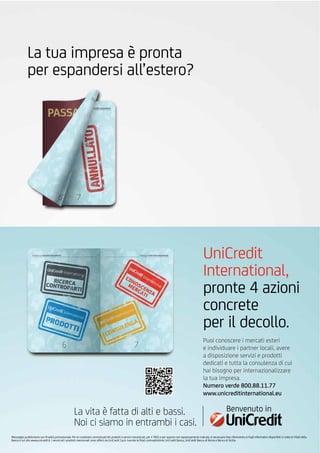 Messaggio pubblicitario con ﬁnalità promozionale. Per le condizioni contrattuali dei prodotti e servizi menzionati, per il TAEG e per quanto non espressamente indicato, è necessario fare riferimento ai Fogli Informativi disponibili in tutte le Filiali della
Banca e sul sito www.unicredit.it. I servizi ed i prodotti menzionati sono offerti da UniCredit S.p.A. tramite le ﬁliali contraddistinte UniCredit Banca, UniCredit Banca di Roma e Banco di Sicilia.
La tua impresa è pronta
per espandersi all’estero?
Puoi conoscere i mercati esteri
e individuare i partner locali, avere
a disposizione servizi e prodotti
dedicati e tutta la consulenza di cui
hai bisogno per internazionalizzare
la tua impresa.
Numero verde 800.88.11.77
www.unicreditinternational.eu
UniCredit
International,
pronte 4 azioni
concrete
per il decollo.
Benvenuto inLa vita è fatta di alti e bassi.
Noi ci siamo in entrambi i casi.
 