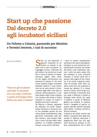 6 4/2013 - BANCA&IMPRESA
S
tart up che passione. Il
governo nazionale ne fa-
vorisce la nascita (il de-
creto 2.0) e tutti ne parlano. Un
linguaggio tecnico, importato da
altri settori, ma oramai non si può
fare a meno di parlare di seeds,
business angels, pitch eleva-
tor per legare all’economia una
speranza di ripresa. E che sulle
nuove imprese magari innovative
potrebbe ripartire il ciclo econo-
mico se ne sono accorti in tanti.
a partire dagli Stati Uniti dove la
crescita dell’occupazione è trai-
nata proprio dalle nuove imprese
che nascono. Ma anche in Sicilia
qualcosa si muove. Si muove il
pubblico ed anche il provato.
Da Palermo a Catania, passando
per Messina ma anche Trapani,
esiste nell’Isola un fermento nuo-
vo che potrebbe portare ad una
nuova classe imprenditoriale, mag-
giormente concentrata sulle pro-
prie risorse e sulle proprie capa-
cità e meno sull’aiuto della mano
pubblica. Un modello produttivo,
dunque, nuovo anche nell’Isola.
I semi di questo cambiamento
sembrano che siano stati gettati.
Complice la crisi economica ed i
cambiamenti vorticosi nel mondo
del lavoro, sono sopratutto i gio-
vani i primi ad avere capito che
per cambiare le cose conviene
rischiare. E rischio vuole dire in
questo caso voglia di fare impre-
sa. E se anche il governo nazio-
nale ha puntato sulle Start up,
allora vuole dire che qualcosa si
muove per davvero. E si muove
anche in Sicilia. Sono tre gli incu-
batori nell’Isola: il consorzio Arca
con sede a Palermo e quello di
Sviluppo Italia Sicilia con sede
a Catania e quello di Messina
gestito con Invitalia. In cantiere
anche il progetto di aprirne un
quarto (sempre tramite Sviluppo
Italia Sicilia - Invitalia) nell’Asi di
Termini Imerese.
A Palermo da tempo oramai (dal
2004) il consorzio Arca della Uni-
versità di Palermo promuove il
programma Start Cup che ogni
anno finanzia la crescita di una
idea imprenditoriale fino a farla
Start up che passione
Dal decreto 2.0
agli incubatori siciliani
di Luca De Stefani
Da Palemo a Catania, passando per Messina
e Termini Imerese, i casi di successo
“Sono tre gli incubatori
nell’Isola: il consorzio
Arca con sede a Palermo
e quello di Sviluppo Italia
Sicilia con sede a Catania”
COPERTINA
 