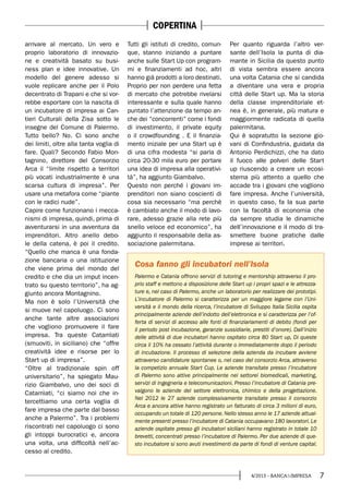 74/2013 - BANCA&IMPRESA
arrivare al mercato. Un vero e
proprio laboratorio di innovazio-
ne e creatività basato su busi-
ness plan e idee innovative. Un
modello del genere adesso si
vuole replicare anche per il Polo
decentrato di Trapani e che si vor-
rebbe esportare con la nascita di
un incubatore di impresa ai Can-
tieri Culturali della Zisa sotto le
insegne del Comune di Palermo.
Tutto bello? No. Ci sono anche
dei limiti, oltre alla tanta voglia di
fare. Quali? Secondo Fabio Mon-
tagnino, direttore del Consorzio
Arca il “limite rispetto a territori
più vocati industrialmente è una
scarsa cultura di impresa”. Per
usare una metafora come “piante
con le radici nude”.
Capire come funzionano i mecca-
nismi di impresa, quindi, prima di
avventurarsi in una avventura da
imprenditori. Altro anello debo-
le della catena, è poi il credito.
“Quello che manca è una fonda-
zione bancaria o una istituzione
che viene prima del mondo del
credito e che dia un imput incen-
trato su questo territorio”, ha ag-
giunto ancora Montagnino.
Ma non è solo l’Università che
si muove nel capoluogo. Ci sono
anche tante altre associazioni
che vogliono promuovere il fare
impresa. Tra queste Catamìati
(smuoviti, in siciliano) che “offre
creatività idee e risorse per lo
Start up di impresa”.
“Oltre al tradizionale spin off
universitario”, ha spiegato Mau-
rizio Giambalvo, uno dei soci di
Catamìati, “ci siamo noi che in-
tercettiamo una certa voglia di
fare impresa che parte dal basso
anche a Palermo”. Tra i problemi
riscontrati nel capoluogo ci sono
gli intoppi burocratici e, ancora
una volta, una difficoltà nell’ac-
cesso al credito.
Tutti gli istituti di credito, comun-
que, stanno iniziando a puntare
anche sulle Start Up con program-
mi e finanziamenti ad hoc, altri
hanno già prodotti a loro destinati.
Proprio per non perdere una fetta
di mercato che potrebbe rivelarsi
interessante e sulla quale hanno
puntato l’attenzione da tempo an-
che dei “concorrenti” come i fondi
di investimento, il private equity
o il crowdfounding . E il finanzia-
mento iniziale per una Start up è
di una cifra modesta “si parla di
circa 20-30 mila euro per portare
una idea di impresa alla operativi-
tà”, ha aggiunto Giambalvo.
Questo non perché i giovani im-
prenditori non siano coscienti di
cosa sia necessario “ma perchè
è cambiato anche il modo di lavo-
rare, adesso grazie alla rete più
snello veloce ed economico”, ha
aggiunto il responsabile della as-
sociazione palermitana.
Per quanto riguarda l’altro ver-
sante dell’Isola la punta di dia-
mante in Sicilia da questo punto
di vista sembra essere ancora
una volta Catania che si candida
a diventare una vera e propria
città delle Start up. Ma la storia
della classe imprenditoriale et-
nea è, in generale, più matura e
maggiormente radicata di quella
palermitana.
Qui è sopratutto la sezione gio-
vani di Confindustria, guidata da
Antonio Perdichizzi, che ha dato
il fuoco alle polveri delle Start
up riuscendo a creare un ecosi-
stema più attento a quello che
accade tra i giovani che vogliono
fare impresa. Anche l’università,
in questo caso, fa la sua parte
con la facoltà di economia che
da sempre studia le dinamiche
dell’innovazione e il modo di tra-
smettere buone pratiche dalle
imprese ai territori.
Palermo e Catania offrono servizi di tutoring e mentorship attraverso il pro-
prio staff e mettono a disposizione delle Start up i propri spazi e le attrezza-
ture e, nel caso di Palermo, anche un laboratorio per realizzare dei prototipi.
L’incubatore di Palermo si caratterizza per un maggiore legame con l’Uni-
versità e il mondo della ricerca, l’incubatore di Sviluppo Italia Sicilia ospita
principalmente aziende dell’indotto dell’elettronica e si caratterizza per l’of-
ferta di servizi di accesso alle fonti di finanziariamenti di debito (fondi per
il periodo post incubazione, garanzie sussidiarie, prestiti d’onore). Dall’inizio
delle attività di due incubatori hanno ospitato circa 80 Start up, Di queste
circa il 10% ha cessato l’attività durante o immediatamente dopo il periodo
di incubazione. Il processo di selezione della azienda da incubare avviene
attraverso candidature spontanee o, nel caso del consorzio Arca, attraverso
la competizio annuale Start Cup. Le aziende transitate presso l’incubatore
di Palermo sono attive principalmente nei settorei biomedicali, marketing,
servizi di ingegneria e telecomunicazioni. Presso l’incubatore di Catania pre-
valgono le aziende del settore elettronica, chimico e della progettazione.
Nel 2012 le 27 aziende complessivamente transitate presso il consorzio
Arca e ancora attive hanno registrato un fatturato di circa 3 milioni di euro,
occupando un totale di 120 persone. Nello stesso anno le 17 aziende attual-
mente presenti presso l’incubatore di Catania occupavano 180 lavoratori. Le
aziende ospitate presso gli incubatori siciliani hanno registrato in totale 10
brevetti, concentrati presso l’incubatore di Palermo. Per due aziende di que-
sto incubatore si sono avuti investimenti da parte di fondi di venture capital.
Cosa fanno gli incubatori nell’Isola
COPERTINA
 