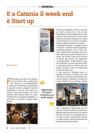 8 4/2013 - BANCA&IMPRESA
F
ari puntati sulle Start up a Catania,
allo Zo Centro culture contempora-
nee, prima con una presentazione
di massa (con 60 secondi a disposizione
di ognuno) di idee e progetti di giovani
imprenditori e poi con il talk show “L’e-
conomia etica dell’industria non profit
italiana e dell’impresa sociale: le nuove
frontiere per uno sviluppo sostenibile”. A
concludere, il concerto di Legality Band
Project.
di Carlo Lo Re
Opportunità
di crescita
economica ma
anche sociale
E a Catania il week end
è Start up
Cornice complessiva è stata la kermes-
se “Start up Week End”, che ha visto
200 giovani aziende rappresentare il loro
modo di fare impresa con senso etico,
sociale e produttivo che guardi ai mercati
e all’economia con un occhio di sosteni-
bilità e progresso coerente ai territori.
L’imperativo odierno, lo sappiamo bene,
è risolvere il problema dell’occupazione,
soprattutto giovanile, ed è il tema cen-
trale, a giusto titolo, di questi ultimi anni
della discussione politica italiana ed eu-
ropea. Se l’incipit è dato anche da quei
6 miliardi già previsti dal programma
«Youth guarantee», la discussione si spo-
sta facilmente su quali strumenti attua-
re da subito perché si metta in atto una
politica duratura volta al cambiamento
sociale ed economico.
In tale scenario, l’economia etica co-
siddetta non profit si mostra come vera
occasione di evoluzione del sistema eco-
nomico odierno, mettendo in evidenza le
nuove frontiere di uno sviluppo sosteni-
bile e cogliendo le opportunità del mer-
cato nel momento della crisi economica
globale. Opportunità che sono di crescita
sociale, ma anche di consapevolezza di
un nuovo modo di essere attivi all’inter-
no della società civile ed economica del
proprio territorio glocalizzato.
COPERTINA
 