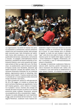 94/2013 - BANCA&IMPRESA
«Le organizzazioni, ma anche le imprese che porta-
no innovazione e cambiamento, lavorano attraverso
metodi nuovi nell’innovazione sociale, nello sviluppo
delle comunità locali, nella formazione dei talenti,
nella ricerca delle eccellenze e del merito e nella
qualità della democrazia, valorizzando e arricchendo
il mercato», ha spiegato a Banca&Impresa Antonio
Perdichizzi, presidente dei Giovani industriali di Con-
findustria Catania e vero cuore pulsante dell’impen-
nata siciliana di Start up negli ultimi anni. Per Perdi-
chizzi, «le caratteristiche, i punti di forza del modello
d’impresa sociale sono flessibilità, attenzione agli
aspetti relazionali, sviluppo del capitale umano, di-
mensione fortemente localizzata ma nel contempo
globale, organizzazione aperta al networking. Valo-
rizzando questi aspetti, l’impresa sociale può esse-
re utilizzata per un nuovo approccio della visione del
mondo industriale e del lavoro».
Lo “Start up week-end” presso Zo, nelle giornate del
24, 25 e 26 maggio, si è rivelato un contesto dav-
vero di primaria importanza per approfondire il tema
dell’«impresa giovane», come motore di innovazio-
ne di prodotti e servizi, incentivo allo sviluppo del
mercato del lavoro da porre al centro di una ripresa
economica locale e globale. Ovviamente, secondo
una prospettiva più etica, ecosostenibile e legale.
«Questa è la scelta obbligata dei nuovi imprenditori
di oggi, calati nel contesto del loro territorio», ha pro-
seguito Perdichizzi, «scatenare nuove imprese eco-
sostenibili e legali è l’arma per vincere su una crisi
culturale e sociale di un’economia che non guarda
più al futuro. Le nuove aziende sono un presidio
di legalità. La mafia non può chiedere il pizzo alle
“app”, visto che la loro sede è virtuale. Le Start up
nascono quindi nel rispetto delle regole e superano
i vincoli tradizionali di illegalità, infrastrutture, cre-
dito e burocrazia a suon di internazionalizzazione,
network e flessibilità».
Si stravolge la tradizionale suddivisione Stato-mer-
cato-non profit, insomma, perché l’innovazione so-
ciale è necessario che attraversi tutti i settori, che
li contamini e crei nuovi format di collaborazione e
nuovi schemi d’azione. «Si ampliano le visioni del
Il tavolo della giuria
COPERTINA
 