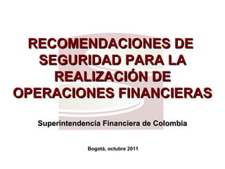RECOMENDACIONES DERECOMENDACIONES DE
SEGURIDAD PARA LASEGURIDAD PARA LA
REALIZACIÓN DEREALIZACIÓN DE
OPERACIONES FINANCIERASOPERACIONES FINANCIERAS
Superintendencia Financiera de ColombiaSuperintendencia Financiera de Colombia
Bogotá, octubre 2011
 