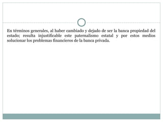 En términos generales, al haber cambiado y dejado de ser la banca propiedad del estado; resulta injustificable este paternalismo estatal y por estos medios solucionar los problemas financieros de la banca privada.  