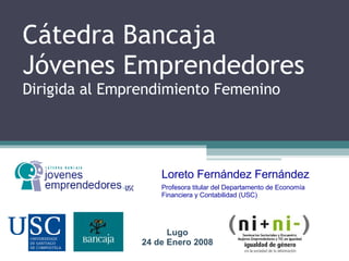 Cátedra Bancaja Jóvenes Emprendedores Dirigida al Emprendimiento Femenino  Loreto Fernández Fernández Profesora titular del Departamento de Economía Financiera y Contabilidad (USC) Lugo 24 de Enero 2008 