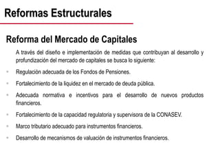 Reformas Estructurales
Reforma del Mercado de Capitales
A través del diseño e implementación de medidas que contribuyan al desarrollo y
profundización del mercado de capitales se busca lo siguiente:
 Regulación adecuada de los Fondos de Pensiones.
 Fortalecimiento de la liquidez en el mercado de deuda pública.
 Adecuada normativa e incentivos para el desarrollo de nuevos productos
financieros.
 Fortalecimiento de la capacidad regulatoria y supervisora de la CONASEV.
 Marco tributario adecuado para instrumentos financieros.
 Desarrollo de mecanismos de valuación de instrumentos financieros.
 