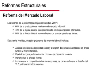 Los hechos de la informalidad (Banco Mundial, 2007)
 60% de la producción se realiza en el mercado informal.
 40% de la fuerza laboral es autoempleada en microempresas informales.
 80% de la fuerza laboral no contribuye a un plan de pensiones formal.
Dada esta realidad, nuestro programa de reforma laboral incluye:
 Acceso progresivo a seguridad social y a un plan de pensiones enfocado en áreas
rurales y microempresas.
 Flexibilidad para poder enfrentar choques de demanda u oferta.
 Incrementar el empleo formal.
 Incrementar la competitividad de las empresas, de cara a enfrentar el desafío del
TLC y otros mercados externos.
Reformas Estructurales
Reforma del Mercado Laboral
 