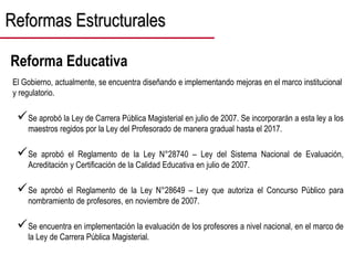 Reformas Estructurales
El Gobierno, actualmente, se encuentra diseñando e implementando mejoras en el marco institucional
y regulatorio.
Se aprobó la Ley de Carrera Pública Magisterial en julio de 2007. Se incorporarán a esta ley a los
maestros regidos por la Ley del Profesorado de manera gradual hasta el 2017.
Se aprobó el Reglamento de la Ley N°28740 – Ley del Sistema Nacional de Evaluación,
Acreditación y Certificación de la Calidad Educativa en julio de 2007.
Se aprobó el Reglamento de la Ley N°28649 – Ley que autoriza el Concurso Público para
nombramiento de profesores, en noviembre de 2007.
Se encuentra en implementación la evaluación de los profesores a nivel nacional, en el marco de
la Ley de Carrera Pública Magisterial.
Reforma Educativa
 