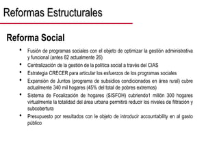 Reformas Estructurales
• Fusión de programas sociales con el objeto de optimizar la gestión administrativa
y funcional (antes 82 actualmente 26)
• Centralización de la gestión de la política social a través del CIAS
• Estrategia CRECER para articular los esfuerzos de los programas sociales
• Expansión de Juntos (programa de subsidios condicionados en área rural) cubre
actualmente 340 mil hogares (45% del total de pobres extremos)
• Sistema de Focalización de hogares (SISFOH) cubriendo1 millón 300 hogares
virtualmente la totalidad del área urbana permitirá reducir los niveles de filtración y
subcobertura
• Presupuesto por resultados con le objeto de introducir accountability en al gasto
público
Reforma Social
 