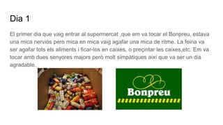 Dia 1
El primer dia que vaig entrar al supermercat ,que em va tocar el Bonpreu, estava
una mica nerviós pero mica en mica vaig agafar una mica de ritme. La feina va
ser agafar tots els aliments i ficar-los en caixes, o preçintar les caixes,etc. Em va
tocar amb dues senyores majors però molt simpàtiques així que va ser un dia
agradable.
 
