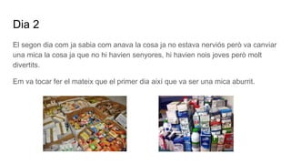 Dia 2
El segon dia com ja sabia com anava la cosa ja no estava nerviós però va canviar
una mica la cosa ja que no hi havien senyores, hi havien nois joves però molt
divertits.
Em va tocar fer el mateix que el primer dia així que va ser una mica aburrit.
 