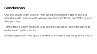 Conclusions
Crec que aquest treball voluntari m’ha servit per reflexionar sobre la gent que
necessita ajuda i això de ajudar voluntariament em sembla bé, sobretot si ajudem
a les persones.
També trobo a la gent voluntaria unes persones educades i que tenen ganes de
ajudar sense cap tipus de sou.
Aquesta experiencia m’ha ajudat a reflexionar i aprendre més coses sobre la vida.
 