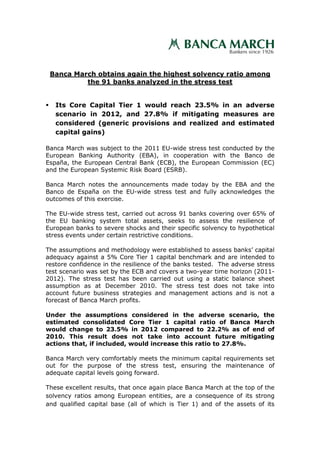 Banca March obtains again the highest solvency ratio among
          the 91 banks analyzed in the stress test


   Its Core Capital Tier 1 would reach 23.5% in an adverse
   scenario in 2012, and 27.8% if mitigating measures are
   considered (generic provisions and realized and estimated
   capital gains)

Banca March was subject to the 2011 EU-wide stress test conducted by the
European Banking Authority (EBA), in cooperation with the Banco de
España, the European Central Bank (ECB), the European Commission (EC)
and the European Systemic Risk Board (ESRB).

Banca March notes the announcements made today by the EBA and the
Banco de España on the EU-wide stress test and fully acknowledges the
outcomes of this exercise.

The EU-wide stress test, carried out across 91 banks covering over 65% of
the EU banking system total assets, seeks to assess the resilience of
European banks to severe shocks and their specific solvency to hypothetical
stress events under certain restrictive conditions.

The assumptions and methodology were established to assess banks’ capital
adequacy against a 5% Core Tier 1 capital benchmark and are intended to
restore confidence in the resilience of the banks tested. The adverse stress
test scenario was set by the ECB and covers a two-year time horizon (2011-
2012). The stress test has been carried out using a static balance sheet
assumption as at December 2010. The stress test does not take into
account future business strategies and management actions and is not a
forecast of Banca March profits.

Under the assumptions considered in the adverse scenario, the
estimated consolidated Core Tier 1 capital ratio of Banca March
would change to 23.5% in 2012 compared to 22.2% as of end of
2010. This result does not take into account future mitigating
actions that, if included, would increase this ratio to 27.8%.

Banca March very comfortably meets the minimum capital requirements set
out for the purpose of the stress test, ensuring the maintenance of
adequate capital levels going forward.

These excellent results, that once again place Banca March at the top of the
solvency ratios among European entities, are a consequence of its strong
and qualified capital base (all of which is Tier 1) and of the assets of its
 