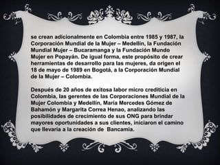 se crean adicionalmente en Colombia entre 1985 y 1987, la
Corporación Mundial de la Mujer – Medellín, la Fundación
Mundial Mujer – Bucaramanga y la Fundación Mundo
Mujer en Popayán. De igual forma, este propósito de crear
herramientas de desarrollo para las mujeres, da origen el
18 de mayo de 1989 en Bogotá, a la Corporación Mundial
de la Mujer – Colombia.
Después de 20 años de exitosa labor micro crediticia en
Colombia, las gerentes de las Corporaciones Mundial de la
Mujer Colombia y Medellín, María Mercedes Gómez de
Bahamón y Margarita Correa Henao, analizando las
posibilidades de crecimiento de sus ONG para brindar
mayores oportunidades a sus clientes, iniciaron el camino
que llevaría a la creación de Bancamía.
 