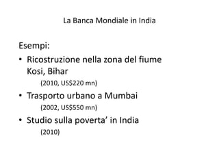 La Banca Mondiale in India

Esempi:
• Ricostruzione nella zona del fiume
  Kosi, Bihar
     (2010, US$220 mn)
• Trasporto urbano a Mumbai
     (2002, US$550 mn)
• Studio sulla poverta’ in India
     (2010)
 