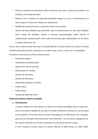 -   ofrecer el máximo de información sobre productos, servicios y noticias que afecten a la

       entidad y al mercado bancario

   -   disponer de un sistema de seguridad altamente seguro, en que el cliente/usuario se

       sienta seguro a la hora de realizar sus operaciones

   -   claridad de la web del banco o caja para acerla más atractiva

   -   ofrecer servicios añadidos que comporten para el cliente/usuario un alto valor añadido,

       como ventas de entradas, acceso a servicios personalizados, poder ofrecer al

       cliente/usuario asesoramiento online sobre otros temas pero relacionados con su dinero

       y cuentas bancarias, etc

Hoy en día, la banca online tiene que ir acompañada de la banca tradicional, porque el cliente

también demanda servicios y atención con el banco cara a cara, a través de los empleados

Productos y servicios que ofrece la banca online:

   -   consulta de saldos

   -   realización de transferencias

   -   apertura de nuevas cuentas

   -   domiciliación de recibos

   -   ingreso de impuestos

   -   petición de talonarios

   -   solicitud de targetas de crédito

   -   tineda online

   -   broker online

   -   recarga del saldo del móvil

Fases de la banca online en España

   1. Introducción

       La banca siempre ha sido pionera en utilizar las nuevas tecnologías para su provecho.

       Pero no es hasta la década de los años 70 cuando realmente comienza su uso por parte

       de los clientes. En los años 80 las nuevas Tecnologías de la Información son utilizadas

       para que los mercados financieros sean más eficientes. Y no es hasta la década de los

       90 cuando realmente se introduce internet en la vida de los bancos y cajas.

       A nivel mundial, el primer banco en utilizar internet es Wells Fardo, en 1990. Wells
 