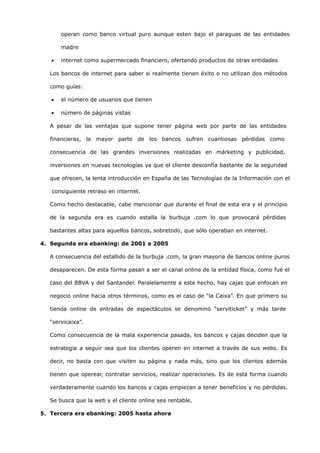 operan como banco virtual puro aunque esten bajo el paraguas de las entidades

       madre

   •   internet como supermercado financiero, ofertando productos de otras entidades

   Los bancos de internet para saber si realmente tienen éxito o no utilizan dos métodos

   como guías:

   •   el número de usuarios que tienen

   •   número de páginas vistas

   A pesar de las ventajas que supone tener página web por parte de las entidades

   financieras, la mayor parte de los bancos sufren cuantiosas pérdidas como

   consecuencia de las grandes inversiones realizadas en márketing y publicidad,

   inversiones en nuevas tecnologías ya que el cliente desconfía bastante de la seguridad

   que ofrecen, la lenta introducción en España de las Tecnologías de la Información con el

   consiguiente retraso en internet.

   Como hecho destacable, cabe mencionar que durante el final de esta era y el principio

   de la segunda era es cuando estalla la burbuja .com lo que provocará pérdidas

   bastantes altas para aquellos bancos, sobretodo, que sólo operaban en internet.

4. Segunda era ebanking: de 2001 a 2005

   A consecuencia del estallido de la burbuja .com, la gran mayoría de bancos online puros

   desaparecen. De esta forma pasan a ser el canal online de la entidad física, como fué el

   caso del BBVA y del Santander. Paralelamente a este hecho, hay cajas que enfocan en

   negocio online hacia otros términos, como es el caso de “la Caixa”. En que primero su

   tienda online de entradas de espectáculos se denominó “serviticket” y más tarde

   “servicaixa”.

   Como consecuencia de la mala experiencia pasada, los bancos y cajas deciden que la

   estrategia a seguir sea que los clientes operen en internet a través de sus webs. Es

   decir, no basta con que visiten su página y nada más, sino que los clientes además

   tienen que operear, contratar servicios, realizar operaciones. Es de esta forma cuando

   verdaderamente cuando los bancos y cajas empiezan a tener beneficios y no pérdidas.

   Se busca que la web y el cliente online sea rentable.

5. Tercera era ebanking: 2005 hasta ahora
 